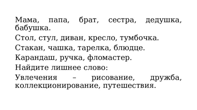 Мама, папа, брат, сестра, дедушка, бабушка. Стол, стул, диван, кресло, тумбочка. Стакан, чашка, тарелка, блюдце. Карандаш, ручка, фломастер. Найдите лишнее слово: Увлечения – рисование, дружба, коллекционирование, путешествия. 