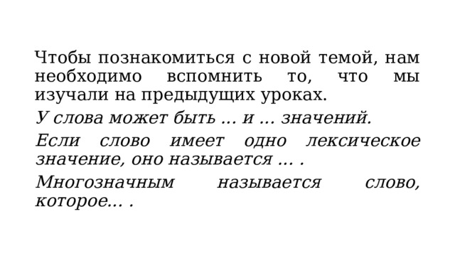 Чтобы познакомиться с новой темой, нам необходимо вспомнить то, что мы изучали на предыдущих уроках. У слова может быть ... и ... значений. Если слово имеет одно лексическое значение, оно называется ... . Многозначным называется слово, которое... . 