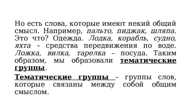 Но есть слова, которые имеют некий общий смысл. Например, пальто, пиджак, шляпа . Это что? Одежда. Лодка, корабль, судно, яхта – средства передвижения по воде. Ложка, вилка, тарелка – посуда. Таким образом, мы образовали тематические группы . Тематические группы – группы слов, которые связаны между собой общим смыслом. 