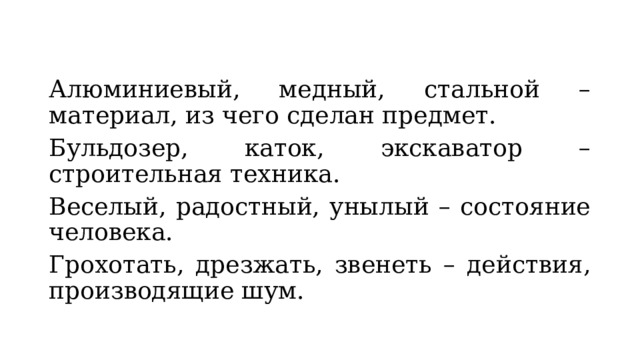 Алюминиевый, медный, стальной – материал, из чего сделан предмет. Бульдозер, каток, экскаватор – строительная техника. Веселый, радостный, унылый – состояние человека. Грохотать, дрезжать, звенеть – действия, производящие шум. 