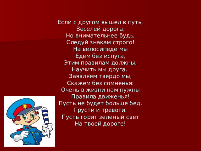 Если с другом вышел в путь, Веселей дорога, Но внимательнее будь, Следуй знакам строго! На велосипеде мы Едем без испуга, Этим правилам должны, Научить мы друга.  Заявляем твердо мы, Скажем без сомненья: Очень в жизни нам нужны Правила движенья! Пусть не будет больше бед, Грусти и тревоги. Пусть горит зеленый свет На твоей дороге! 