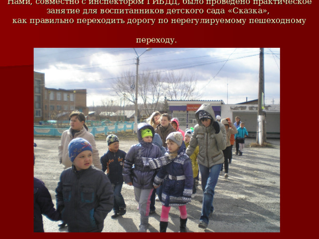 Нами, совместно с инспектором ГИБДД, было проведено практическое занятие для воспитанников детского сада «Сказка»,  как правильно переходить дорогу по нерегулируемому пешеходному переходу.  