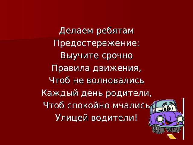 Делаем ребятам Предостережение: Выучите срочно Правила движения, Чтоб не волновались Каждый день родители, Чтоб спокойно мчались Улицей водители! 