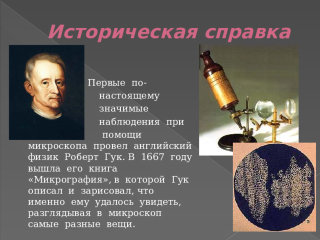 Историческая справка   Первые по-  настоящему  значимые  наблюдения при  помощи микроскопа провел английский физик Роберт Гук. В 1667 году вышла его книга «Микрография», в которой Гук описал и зарисовал, что именно ему удалось увидеть, разглядывая в микроскоп самые разные вещи. 