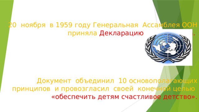 20 ноября в 1959 году Генеральная Ассамблея ООН приняла Декларацию прав ребёнка.       Документ объединил 10 основополагающих принципов и провозгласил своей конечной целью  «обеспечить детям счастливое детство».   