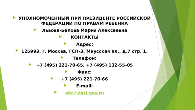 УПОЛНОМОЧЕННЫЙ ПРИ ПРЕЗИДЕНТЕ РОССИЙСКОЙ ФЕДЕРАЦИИ ПО ПРАВАМ РЕБЕНКА Львова-Белова Мария Алексеевна КОНТАКТЫ Адрес: 125993, г. Москва, ГСП-3, Миусская пл., д.7 стр. 1. Телефон: +7 (495) 221-70-65, +7 (495) 132-55-05 Факс: +7 (495) 221-70-66 E-mail: obr@deti.gov.ru 