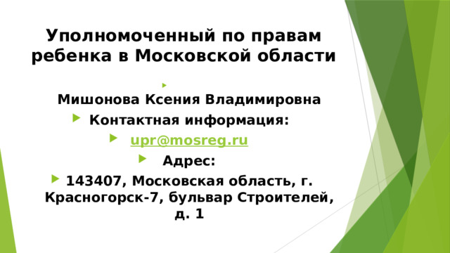 Уполномоченный по правам ребенка в Московской области  Мишонова Ксения Владимировна Контактная информация: upr@mosreg.ru Адрес: 143407, Московская область, г. Красногорск-7, бульвар Строителей, д. 1 