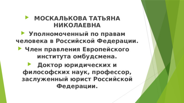 МОСКАЛЬКОВА ТАТЬЯНА НИКОЛАЕВНА Уполномоченный по правам человека в Российской Федерации. Член правления Европейского института омбудсмена. Доктор юридических и философских наук, профессор, заслуженный юрист Российской Федерации. 