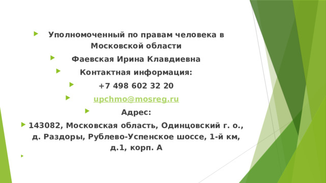 Уполномоченный по правам человека в Московской области Фаевская Ирина Клавдиевна Контактная информация: +7 498 602 32 20 upchmo@mosreg.ru Адрес: 143082, Московская область, Одинцовский г. о., д. Раздоры, Рублево-Успенское шоссе, 1-й км, д.1, корп. А    