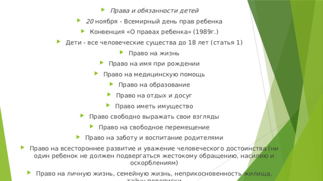 Права и обязанности детей 20 ноября - Всемирный день прав ребенка Конвенция «О правах ребенка» (1989г.) Дети - все человеческие существа до 18 лет (статья 1) Право на жизнь Право на имя при рождении Право на медицинскую помощь Право на образование Право на отдых и досуг Право иметь имущество Право свободно выражать свои взгляды Право на свободное перемещение Право на заботу и воспитание родителями Право на всестороннее развитие и уважение человеческого дос­тоинства (ни один ребенок не должен подвергаться жестокому обра­щению, насилию и оскорблениям) Право на личную жизнь, семейную жизнь, неприкосновенность жилища, тайну переписки 