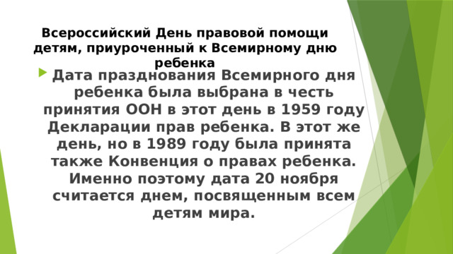 Всероссийский День правовой помощи детям, приуроченный к Всемирному дню ребенка Дата празднования Всемирного дня ребенка была выбрана в честь принятия ООН в этот день в 1959 году Декларации прав ребенка. В этот же день, но в 1989 году была принята также Конвенция о правах ребенка. Именно поэтому дата 20 ноября считается днем, посвященным всем детям мира. 