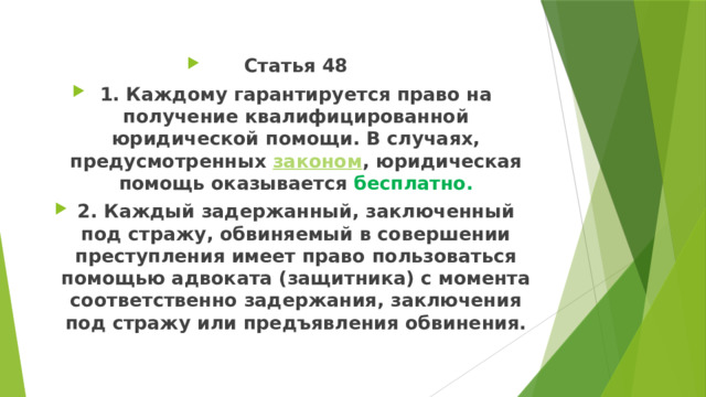 Статья 48 1. Каждому гарантируется право на получение квалифицированной юридической помощи. В случаях, предусмотренных  законом , юридическая помощь оказывается бесплатно. 2. Каждый задержанный, заключенный под стражу, обвиняемый в совершении преступления имеет право пользоваться помощью адвоката (защитника) с момента соответственно задержания, заключения под стражу или предъявления обвинения. 