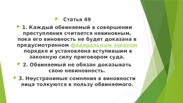 Статья 49 1. Каждый обвиняемый в совершении преступления считается невиновным, пока его виновность не будет доказана в предусмотренном  федеральным законом  порядке и установлена вступившим в законную силу приговором суда. 2. Обвиняемый не обязан доказывать свою невиновность. 3. Неустранимые сомнения в виновности лица толкуются в пользу обвиняемого. 