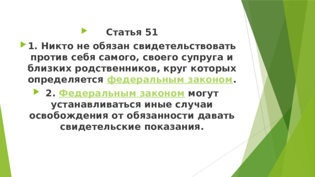 Статья 51 1. Никто не обязан свидетельствовать против себя самого, своего супруга и близких родственников, круг которых определяется  федеральным законом . 2.  Федеральным законом  могут устанавливаться иные случаи освобождения от обязанности давать свидетельские показания. 