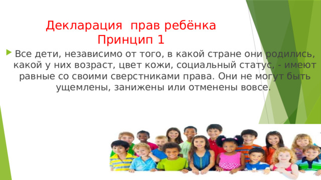 Декларация прав ребёнка  Принцип 1 Все дети, независимо от того, в какой стране они родились, какой у них возраст, цвет кожи, социальный статус, - имеют равные со своими сверстниками права. Они не могут быть ущемлены, занижены или отменены вовсе.  