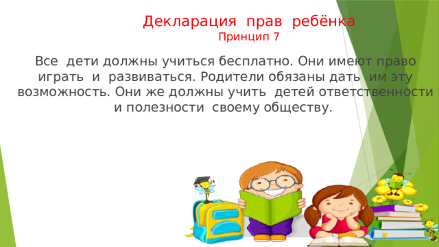 Декларация прав ребёнка  Принцип 7  Все дети должны учиться бесплатно. Они имеют право играть и развиваться. Родители обязаны дать им эту возможность. Они же должны учить детей ответственности и полезности своему обществу. 