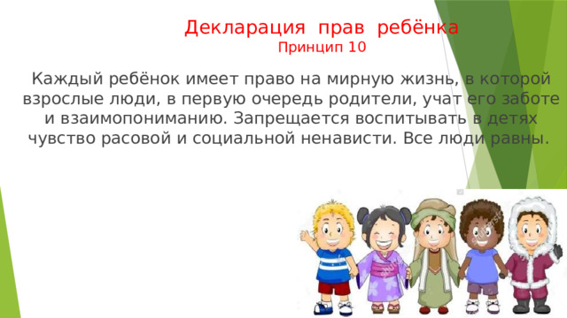 Декларация прав ребёнка  Принцип 10  Каждый ребёнок имеет право на мирную жизнь, в которой взрослые люди, в первую очередь родители, учат его заботе и взаимопониманию. Запрещается воспитывать в детях чувство расовой и социальной ненависти. Все люди равны. 