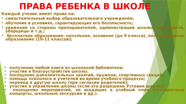 ПРАВА РЕБЕНКА В ШКОЛЕ Каждый ученик имеет право на: самостоятельный выбор образовательного учреждения; обучение в условиях, гарантирующих его безопасность; уважение со стороны преподавателей, администрации школы, охранников, уборщицы и т.д.;  бесплатное образование: начальное, основное (до 9 класса), полное среднее образование (10-11 классов); получение любой книги из школьной библиотеки; участие в благоустройстве школы. посещение дополнительных занятий, кружков, спортивных секций; помощь психолога и учителей во время учебного процесса; перевод в другую школу (при согласии родителей); участие в управлении школы (если это разрешено Уставом школы);  посещение мероприятий, не входящих в учебный план (праздничные концерты, школьные экскурсии и др.). 