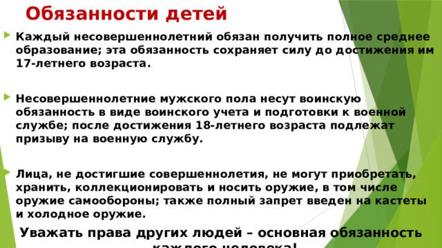 Обязанности детей Каждый несовершеннолетний обязан получить полное среднее образование; эта обязанность сохраняет силу до достижения им 17-летнего возраста.  Несовершеннолетние мужского пола несут воинскую обязанность в виде воинского учета и подготовки к военной службе; после достижения 18-летнего возраста подлежат призыву на военную службу.  Лица, не достигшие совершеннолетия, не могут приобретать, хранить, коллекционировать и носить оружие, в том числе оружие самообороны; также полный запрет введен на кастеты и холодное оружие. Уважать права других людей – основная обязанность каждого человека!  