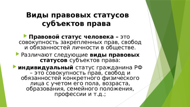 Виды правовых статусов субъектов права  Правовой статус человека – это совокупность закрепленных прав, свобод и обязанностей личности в обществе. Различают следующие виды правовых статусов субъектов права: индивидуальный статус гражданина РФ – это совокупность прав, свобод и обязанностей конкретного физического лица с учетом его пола, возраста, образования, семейного положения, профессии и т.д.; 