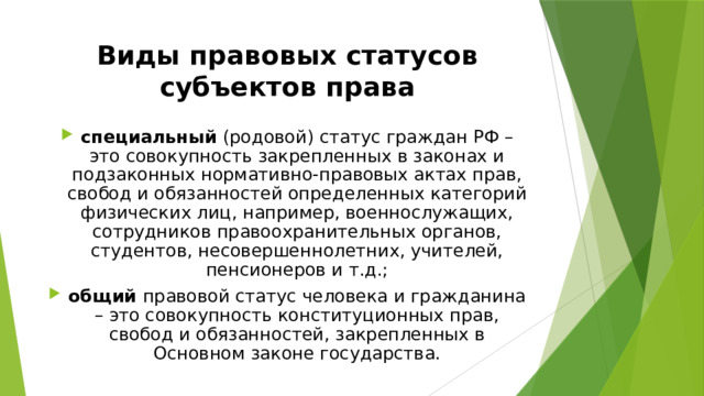 Виды правовых статусов субъектов права специальный (родовой) статус граждан РФ – это совокупность закрепленных в законах и подзаконных нормативно-правовых актах прав, свобод и обязанностей определенных категорий физических лиц, например, военнослужащих, сотрудников правоохранительных органов, студентов, несовершеннолетних, учителей, пенсионеров и т.д.; общий правовой статус человека и гражданина – это совокупность конституционных прав, свобод и обязанностей, закрепленных в Основном законе государства. 