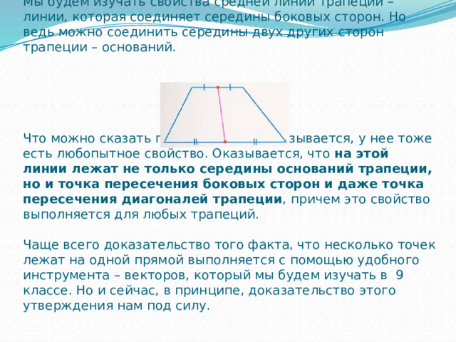 Мы будем изучать свойства средней линии трапеции – линии, которая соединяет середины боковых сторон. Но ведь можно соединить середины двух других сторон трапеции – оснований.       Что можно сказать про эту линию? Оказывается, у нее тоже есть любопытное свойство. Оказывается, что  на этой линии лежат не только середины оснований трапеции, но и точка пересечения боковых сторон и даже точка пересечения диагоналей трапеции , причем это свойство выполняется для любых трапеций.   Чаще всего доказательство того факта, что несколько точек лежат на одной прямой выполняется с помощью удобного инструмента – векторов, который мы будем изучать в  9 классе. Но и сейчас, в принципе, доказательство этого утверждения нам под силу.   