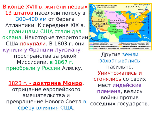 В конце XVIII в. жители первых 13 штатов населяли полосу в 300–400 км от берега Атлантики. К середине XIX в. границами США стали два океана . Некоторые территории США покупали . В 1803 г. они купили у Франции Луизиану — пространства за рекой Миссисипи, в 1867 г. приобрели у России Аляску. Другие земли захватывались насильно. Уничтожались и сгонялись со своих мест индейские племена , велись войны против соседних государств. 1823 г. -  доктрина Монро , отрицание европейского вмешательства и превращение Нового Света в сферу влияния США . 