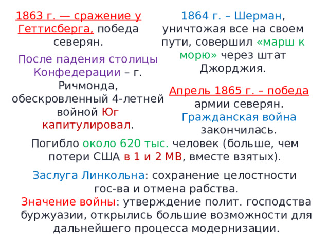 1863 г. — сражение у Геттисберга, победа северян. 1864 г. – Шерман , уничтожая все на своем пути, совершил «марш к морю» через штат Джорджия. После падения столицы Конфедерации – г. Ричмонда, обескровленный 4-летней войной Юг капитулировал . Апрель 1865 г. – победа армии северян. Гражданская война закончилась. Погибло около 620 тыс. человек (больше, чем потери США в 1 и 2 МВ , вместе взятых). Заслуга Линкольна : сохранение целостности гос-ва и отмена рабства. Значение войны : утверждение полит. господства буржуазии, открылись большие возможности для дальнейшего процесса модернизации. 