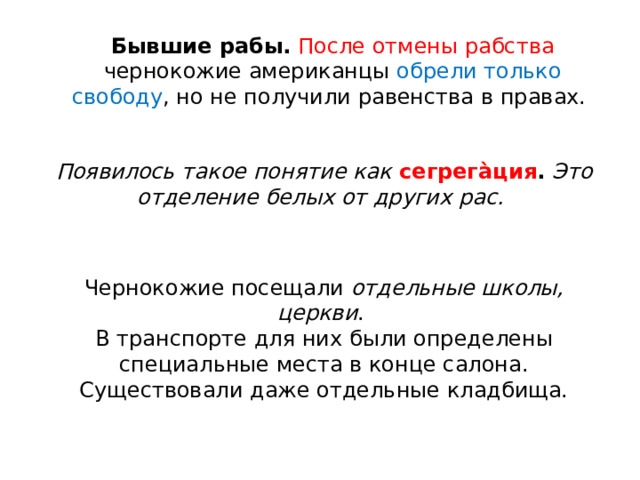 Бывшие рабы.   После отмены рабства чернокожие американцы обрели только свободу , но не получили равенства в правах.  Появилось такое понятие как  сегрега̀ция .   Это отделение белых от других рас.   Чернокожие посещали  отдельные школы, церкви . В транспорте для них были определены специальные места в конце салона. Существовали даже отдельные кладбища. 