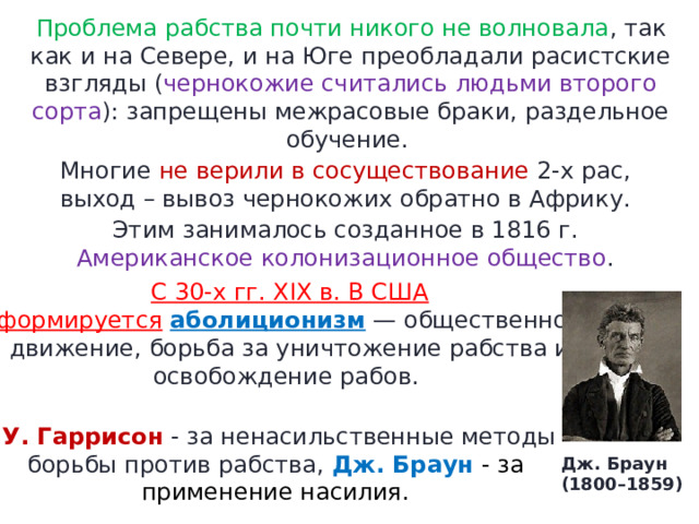 Проблема рабства почти никого не волновала , так как и на Севере, и на Юге преобладали расистские взгляды ( чернокожие считались людьми второго сорта ): запрещены межрасовые браки, раздельное обучение.  Многие не верили в сосуществование 2-х рас, выход – вывоз чернокожих обратно в Африку. Этим занималось созданное в 1816 г. Американское колонизационное общество . С 30-х гг. XIX в. В США формируется   аболиционизм  — общественное движение, борьба за уничтожение рабства и освобождение рабов.    У. Гаррисон  - за ненасильственные методы борьбы против рабства, Дж. Браун  - за применение насилия. Дж. Браун (1800–1859) 