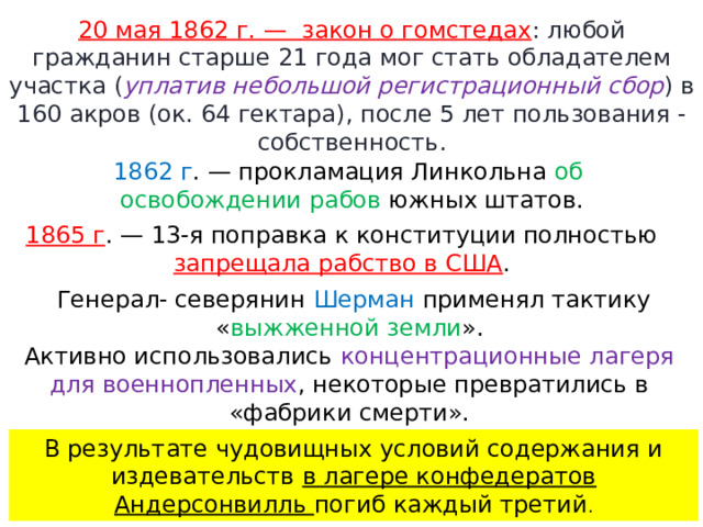 20 мая 1862 г. —  закон о гомстедах : любой гражданин старше 21 года мог стать обладателем участка ( уплатив небольшой регистрационный сбор ) в 160 акров (ок. 64 гектара), после 5 лет пользования - собственность. 1862 г . — прокламация Линкольна об освобождении рабов южных штатов. 1865 г . — 13-я поправка к конституции полностью запрещала рабство в США . Генерал- северянин Шерман применял тактику « выжженной земли ». Активно использовались концентрационные лагеря для военнопленных , некоторые превратились в «фабрики смерти». В результате чудовищных условий содержания и издевательств в лагере конфедератов Андерсонвилль погиб каждый третий . 