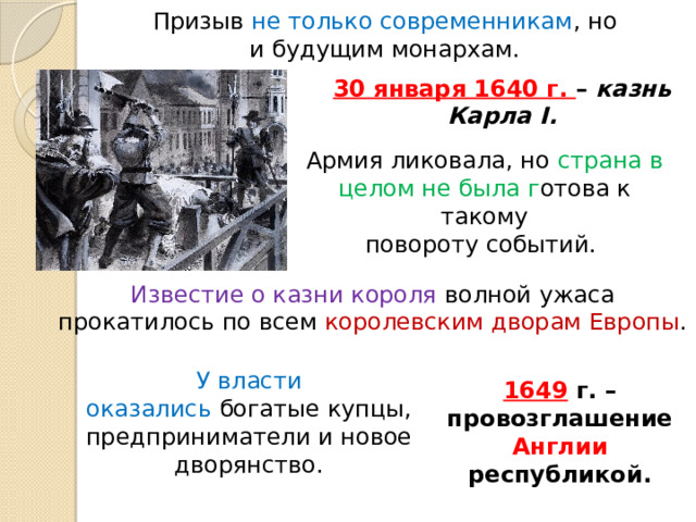 Призыв не только современникам , но и будущим монархам. 30 января 1640 г. – казнь Карла I. Армия ликовала, но страна в целом не была г отова к такому повороту событий. Известие о казни короля волной ужаса прокатилось по всем королевским дворам Европы . У власти оказались богатые купцы, предприниматели и новое дворянство. 1649 г. – провозглашение Англии республикой. 