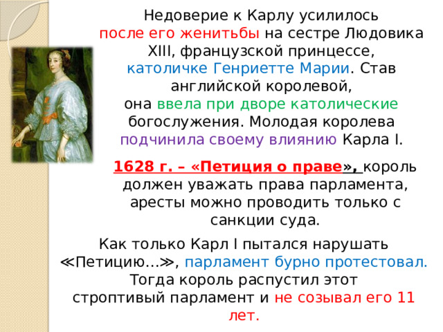 Недоверие к Карлу усилилось после его женитьбы на сестре Людовика XIII, французской принцессе, католичке Генриетте Марии . Став английской королевой, она ввела при дворе католические богослужения. Молодая королева подчинила своему влиянию Карла I. 1628 г. – «Петиция о праве », король должен уважать права парламента, аресты можно проводить только с санкции суда. Как только Карл I пытался нарушать ≪Петицию...≫, парламент бурно протестовал. Тогда король распустил этот строптивый парламент и не созывал его 11 лет. 