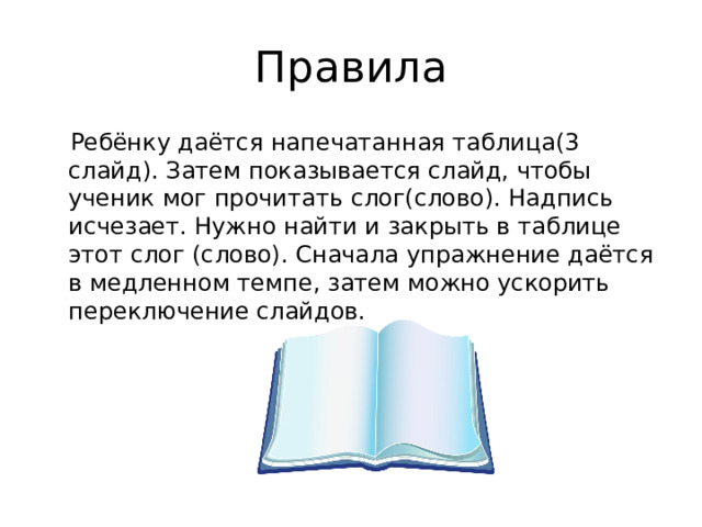 Правила Ребёнку даётся напечатанная таблица(3 слайд). Затем показывается слайд, чтобы ученик мог прочитать слог(слово). Надпись исчезает. Нужно найти и закрыть в таблице этот слог (слово). Сначала упражнение даётся в медленном темпе, затем можно ускорить переключение слайдов. 