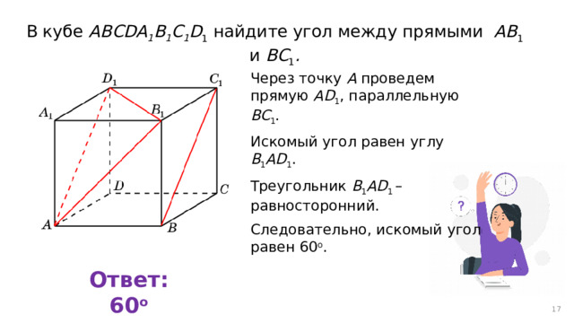 В кубе AВСDA 1 B 1 C 1 D 1 найдите угол между прямыми AB 1 и BC 1 . Через точку A проведем прямую AD 1 , параллельную BC 1 . Искомый угол равен углу B 1 AD 1 . Треугольник B 1 AD 1 – равносторонний. Следовательно, искомый угол равен 60 о . Ответ: 60 о 12 