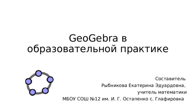 GeoGebra в образовательной практике Составитель Рыбникова Екатерина Эдуардовна, учитель математики  МБОУ СОШ №12 им. И. Г. Остапенко с. Глафировка 