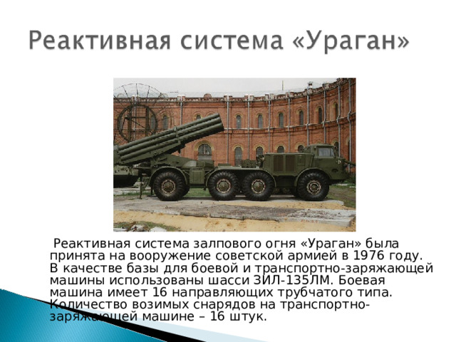  Реактивная система залпового огня «Ураган» была принята на вооружение советской армией в 1976 году. В качестве базы для боевой и транспортно-заряжающей машины использованы шасси ЗИЛ-135ЛМ. Боевая машина имеет 16 направляющих трубчатого типа. Количество возимых снарядов на транспортно-заряжающей машине – 16 штук. 