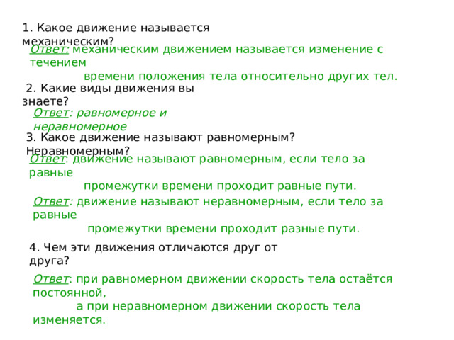 1. Какое движение называется механическим? Ответ: механическим движением называется изменение с течением  времени положения тела относительно других тел.  2. Какие виды движения вы знаете? Ответ : равномерное и неравномерное 3. Какое движение называют равномерным? Неравномерным? Ответ : движение называют равномерным, если тело за равные  промежутки времени проходит равные пути. Ответ : движение называют неравномерным, если тело за равные  промежутки времени проходит разные пути. 4. Чем эти движения отличаются друг от друга? Ответ : при равномерном движении скорость тела остаётся постоянной,  а при неравномерном движении скорость тела изменяется. 