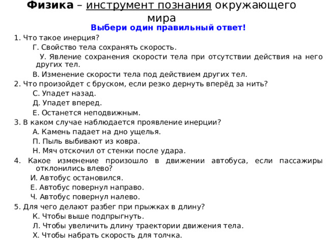 Физика – инструмент познания окружающего мира Выбери один правильный ответ! 1. Что такое инерция?  Г. Свойство тела сохранять скорость.  У. Явление сохранения скорости тела при отсутствии действия на него других тел.  В. Изменение скорости тела под действием других тел. 2. Что произойдет с бруском, если резко дернуть вперёд за нить?  С. Упадет назад.  Д. Упадет вперед.  Е. Останется неподвижным. 3. В каком случае наблюдается проявление инерции?  А. Камень падает на дно ущелья.  П. Пыль выбивают из ковра.  Н. Мяч отскочил от стенки после удара. 4. Какое изменение произошло в движении автобуса, если пассажиры отклонились влево?  И. Автобус остановился.  Е . Автобус повернул направо.  Ч . Автобус повернул налево. 5. Для чего делают разбег при прыжках в длину?  К. Чтобы выше подпрыгнуть.  Л. Чтобы увеличить длину траектории движения тела.  Х. Чтобы набрать скорость для толчка. 