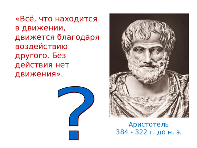 «Всё, что находится в движении, движется благодаря воздействию другого. Без действия нет движения». Еще в 4-4 веке до н.э. ученые пытались понять, что заставляет двигаться тела, при каких условиях тела находятся в покое. Древнегреческий ученый Аристотель утверждал : «…» Прав ли он?? Давайте посмотрим описание опыта с тележкой в вашем учебнике. (обсуждаются результаты опыта. ) Аристотель 384 - 322 г. до н. э.   