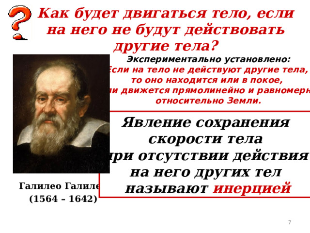 Как будет двигаться тело, если на него не будут действовать другие тела? Экспериментально установлено: Если на тело не действуют другие тела, то оно находится или в покое, или движется прямолинейно и равномерно относительно Земли. Явление сохранения скорости тела при отсутствии действия на него других тел называют инерцией Галилео Галилей (1564 – 1642)  