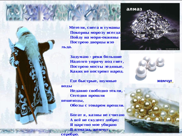 алмаз  Метели, снега и туманы  Покорны морозу всегда,  Пойду на моря-окияны -  Построю дворцы изо льда.   Задумаю - реки большие  Надолго упрячу под гнет,  Построю мосты ледяные,  Каких не построит народ.    Где быстрые, шумные воды  Недавно свободно текли, -  Сегодня прошли пешеходы,  Обозы с товаром прошли.    Богат я, казны не считаю,  А всё не скудеет добро;  Я царство мое убираю  В алмазы, жемчуг, серебро.    11/07/2022 