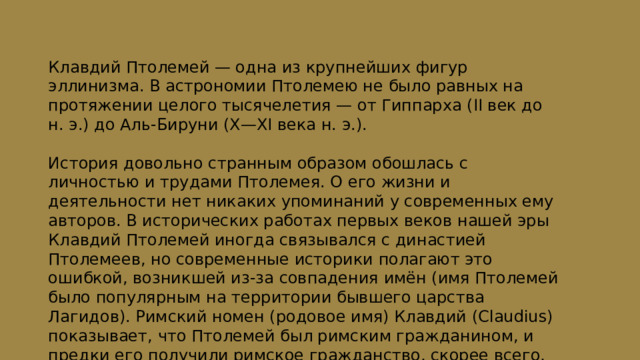 Клавдий Птолемей — одна из крупнейших фигур эллинизма. В астрономии Птолемею не было равных на протяжении целого тысячелетия — от Гиппарха (II век до н. э.) до Аль-Бируни (X—XI века н. э.). История довольно странным образом обошлась с личностью и трудами Птолемея. О его жизни и деятельности нет никаких упоминаний у современных ему авторов. В исторических работах первых веков нашей эры Клавдий Птолемей иногда связывался с династией Птолемеев, но современные историки полагают это ошибкой, возникшей из-за совпадения имён (имя Птолемей было популярным на территории бывшего царства Лагидов). Римский номен (родовое имя) Клавдий (Claudius) показывает, что Птолемей был римским гражданином, и предки его получили римское гражданство, скорее всего, от императора Клавдия. 