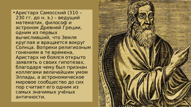 Аристарх Самосский (310 – 230 гг. до н. э.) – ведущий математик, философ и астроном Древней Греции, одним из первых вычисливший, что Земля круглая и вращается вокруг Солнца. Вопреки религиозным гонениям в те времена, Аристарх не боялся открыто заявлять о своих гипотезах, благодаря чему был признан коллегами величайшим умом Эллады, а астрономическое мировое сообщество до сих пор считает его одним из самых значимых учёных античности. 