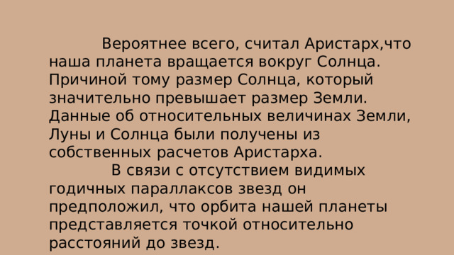  Вероятнее всего, считал Аристарх,что наша планета вращается вокруг Солнца. Причиной тому размер Солнца, который значительно превышает размер Земли. Данные об относительных величинах Земли, Луны и Солнца были получены из собственных расчетов Аристарха.  В связи с отсутствием видимых годичных параллаксов звезд он предположил, что орбита нашей планеты представляется точкой относительно расстояний до звезд. 
