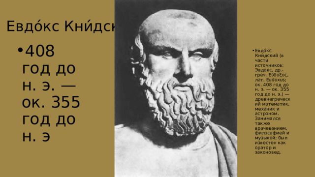 Евдо́кс Кни́дский 408 год до н. э. — ок. 355 год до н. э Евдо́кс Кни́дский (в части источников: Эвдокс, др.-греч. Εὔδοξος, лат. Eudoxus; ок. 408 год до н. э. — ок. 355 год до н. э.) — древнегреческий математик, механик и астроном. Занимался также врачеванием, философией и музыкой; был известен как оратор и законовед. 