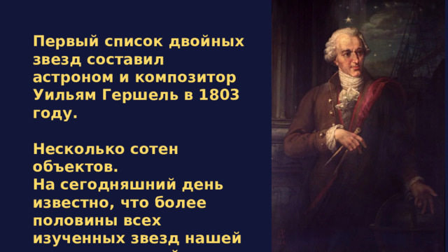 Первый список двойных звезд составил астроном и композитор Уильям Гершель в 1803 году.  Несколько сотен объектов. На сегодняшний день известно, что более половины всех изученных звезд нашей галактики - двойные или кратные. 