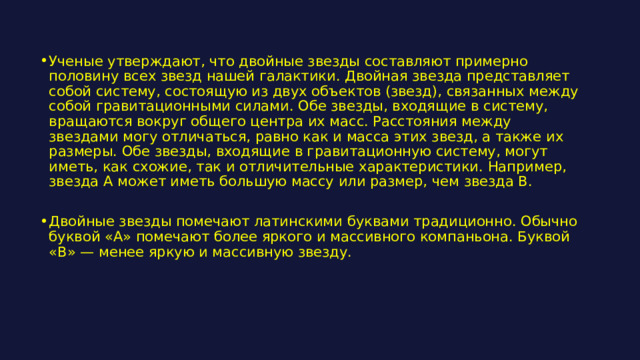 Ученые утверждают, что двойные звезды составляют примерно половину всех звезд нашей галактики. Двойная звезда представляет собой систему, состоящую из двух объектов (звезд), связанных между собой гравитационными силами. Обе звезды, входящие в систему, вращаются вокруг общего центра их масс. Расстояния между звездами могу отличаться, равно как и масса этих звезд, а также их размеры. Обе звезды, входящие в гравитационную систему, могут иметь, как схожие, так и отличительные характеристики. Например, звезда А может иметь большую массу или размер, чем звезда В. Двойные звезды помечают латинскими буквами традиционно. Обычно буквой «А» помечают более яркого и массивного компаньона. Буквой «В» — менее яркую и массивную звезду. 