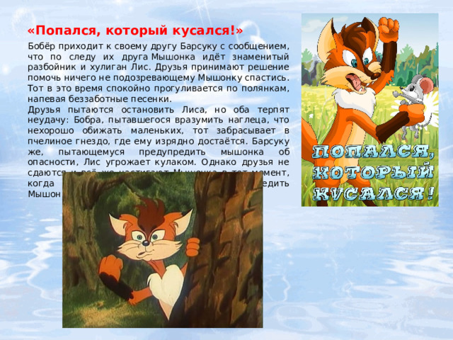 «Попался, который кусался!»   Бобёр приходит к своему другу Барсуку с сообщением, что по следу их друга Мышонка идёт знаменитый разбойник и хулиган Лис. Друзья принимают решение помочь ничего не подозревающему Мышонку спастись. Тот в это время спокойно прогуливается по полянкам, напевая беззаботные песенки. Друзья пытаются остановить Лиса, но оба терпят неудачу: Бобра, пытавшегося вразумить наглеца, что нехорошо обижать маленьких, тот забрасывает в пчелиное гнездо, где ему изрядно достаётся. Барсуку же, пытающемуся предупредить мышонка об опасности, Лис угрожает кулаком. Однако друзья не сдаются и всё же настигают Мышонка в тот момент, когда пьющий чай Зайчик успевает предупредить Мышонка об опасности. 