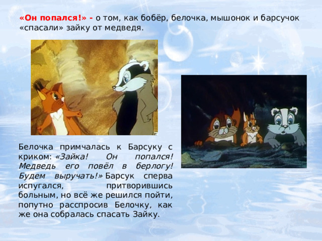 «Он попался!» - о том, как бобёр, белочка, мышонок и барсучок «спасали» зайку от медведя. Белочка примчалась к Барсуку с криком:  «Зайка! Он попался! Медведь его повёл в берлогу! Будем выручать!»  Барсук сперва испугался, притворившись больным, но всё же решился пойти, попутно расспросив Белочку, как же она собралась спасать Зайку. 